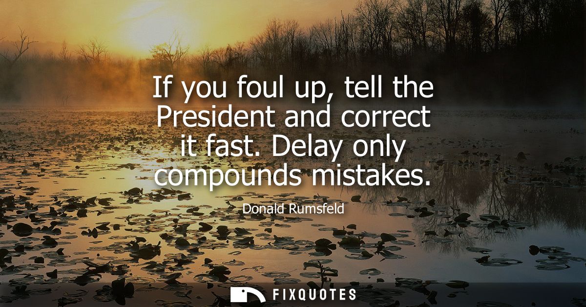 If you foul up, tell the President and correct it fast. Delay only compounds mistakes
