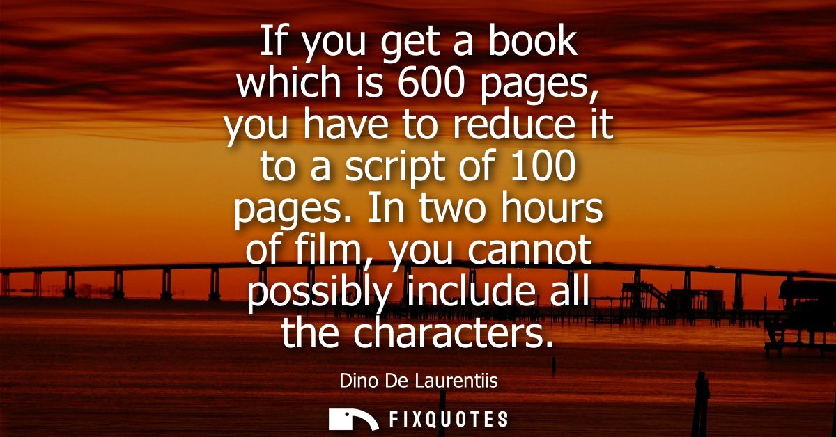 If you get a book which is 600 pages, you have to reduce it to a script of 100 pages. In two hours of film, you cannot p