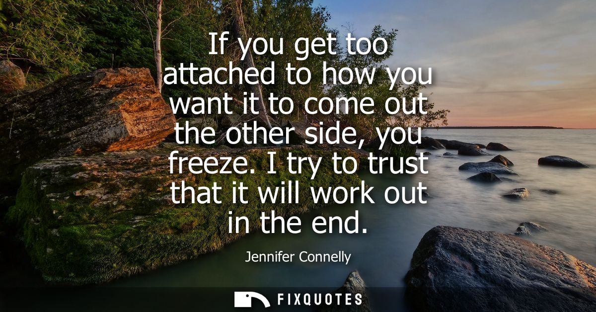If you get too attached to how you want it to come out the other side, you freeze. I try to trust that it will work out 