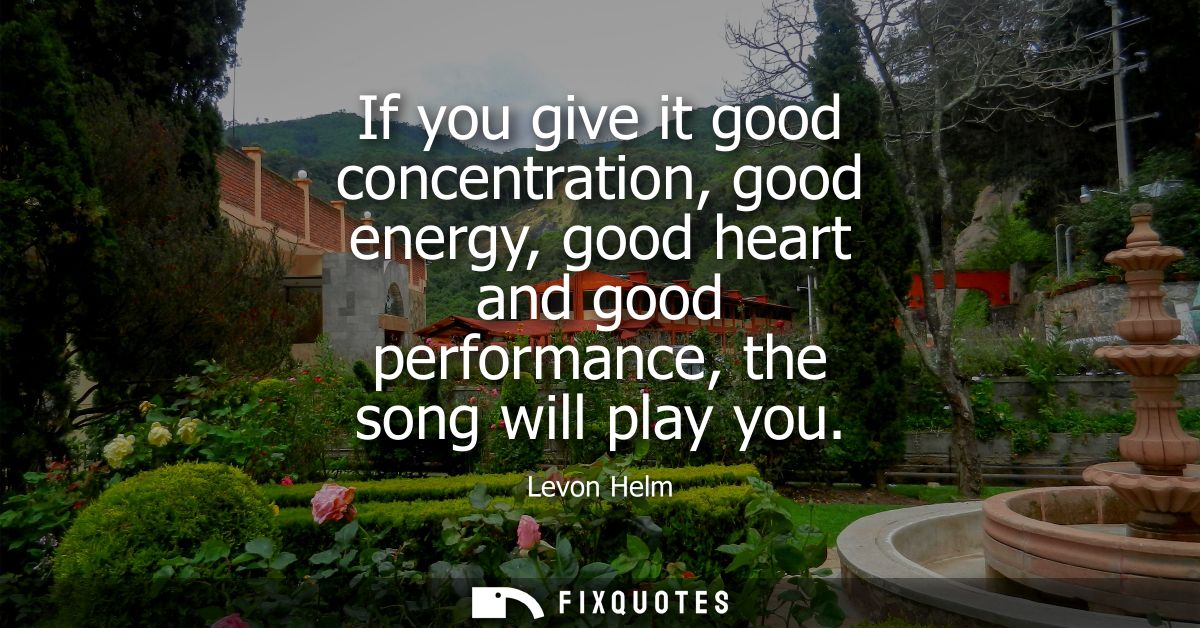 If you give it good concentration, good energy, good heart and good performance, the song will play you