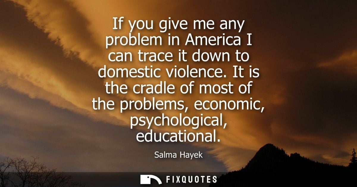 If you give me any problem in America I can trace it down to domestic violence. It is the cradle of most of the problems