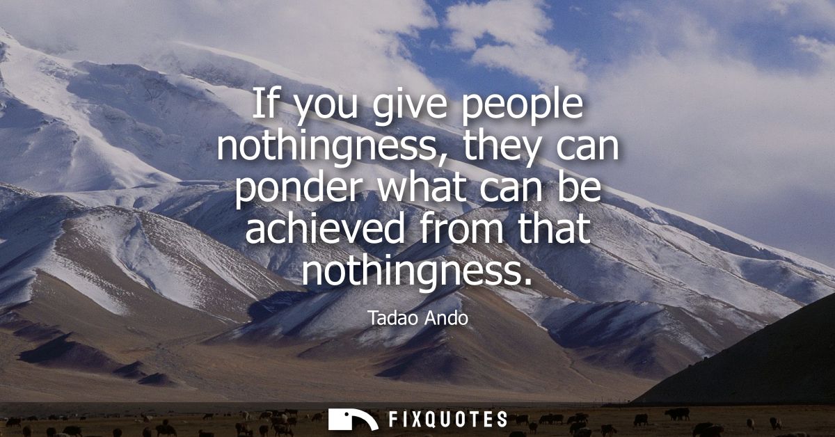 If you give people nothingness, they can ponder what can be achieved from that nothingness