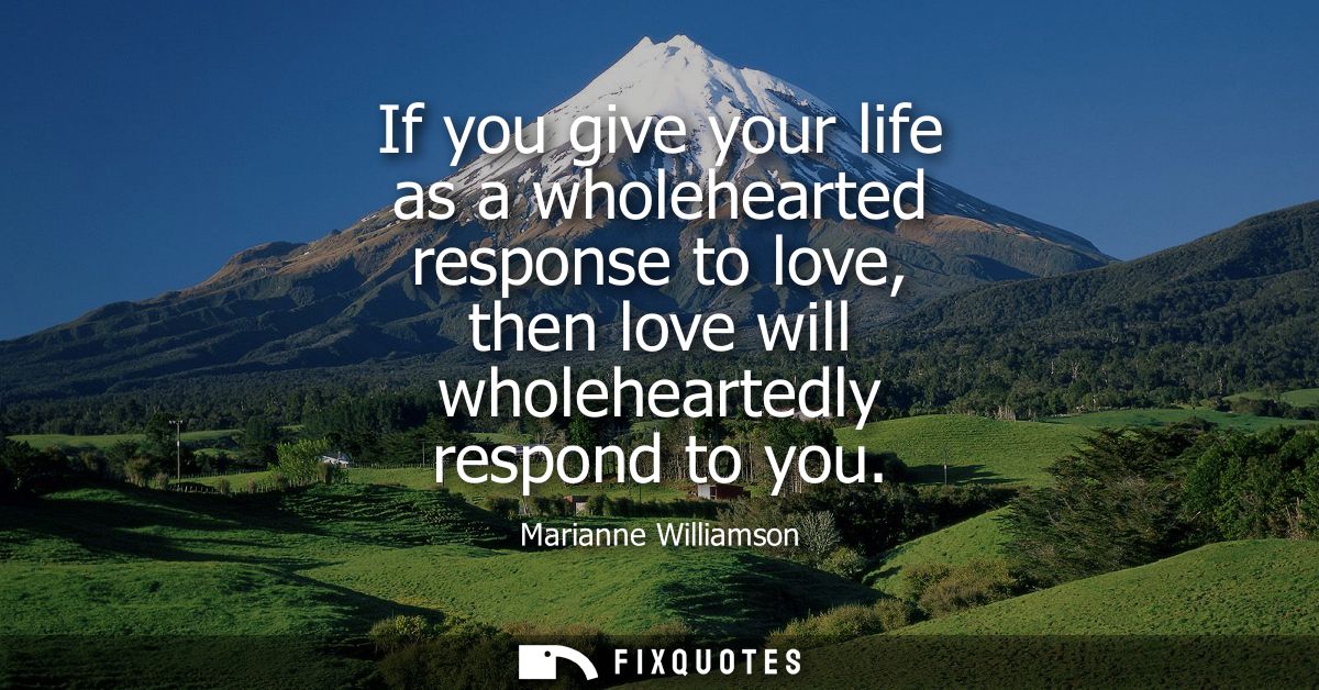 If you give your life as a wholehearted response to love, then love will wholeheartedly respond to you