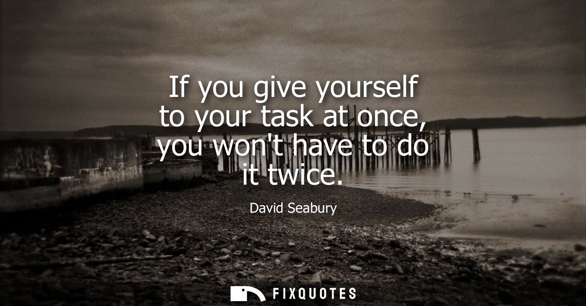 If you give yourself to your task at once, you wont have to do it twice