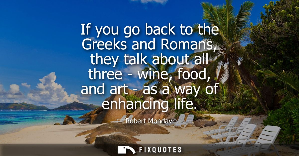 If you go back to the Greeks and Romans, they talk about all three - wine, food, and art - as a way of enhancing life