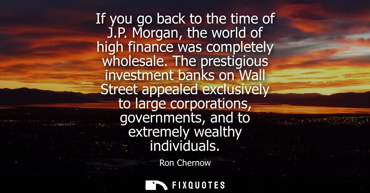 If you go back to the time of J.P. Morgan, the world of high finance was completely wholesale. The prestigious investmen