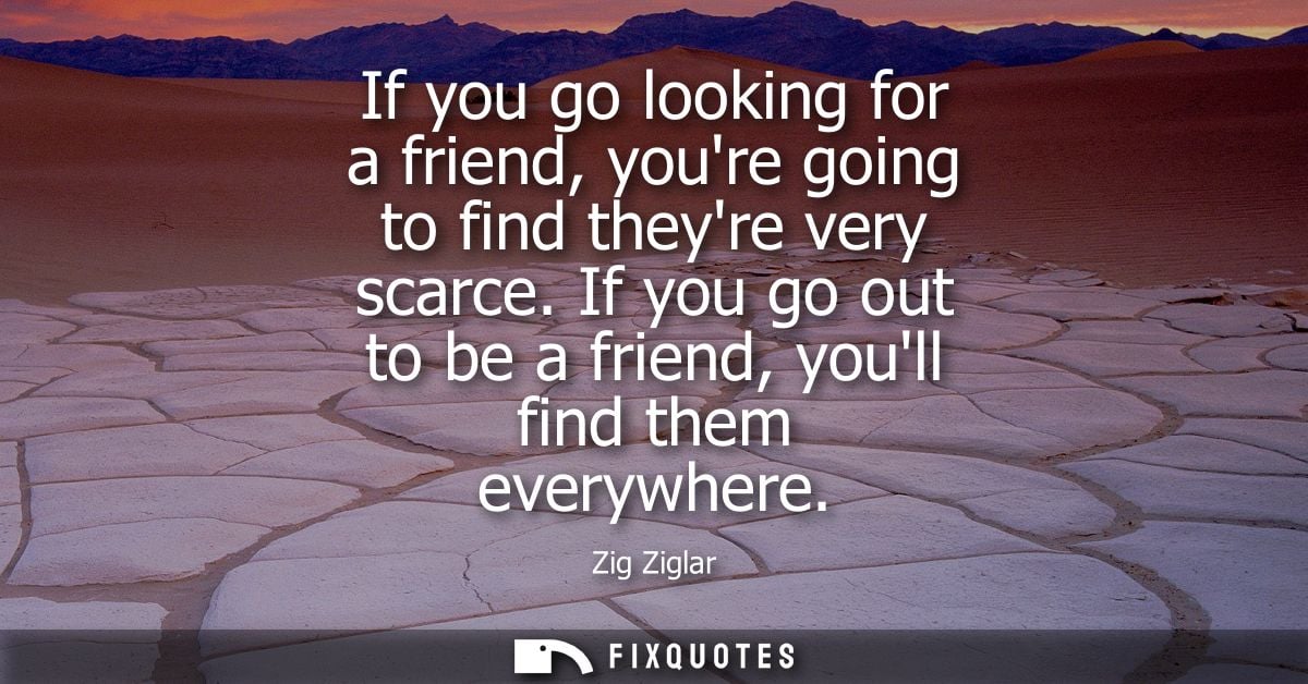 If you go looking for a friend, youre going to find theyre very scarce. If you go out to be a friend, youll find them ev