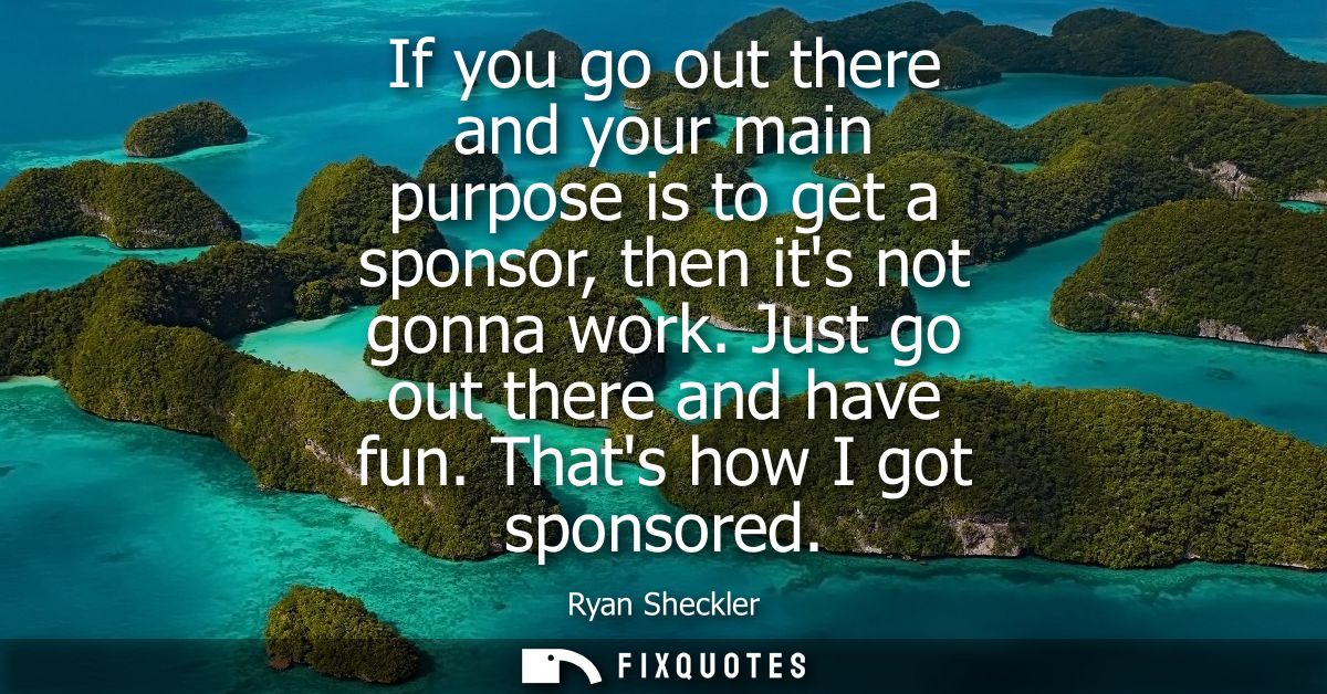 If you go out there and your main purpose is to get a sponsor, then its not gonna work. Just go out there and have fun. 