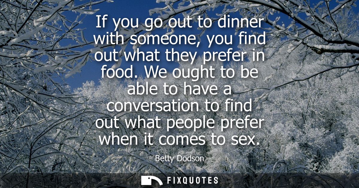 If you go out to dinner with someone, you find out what they prefer in food. We ought to be able to have a conversation 