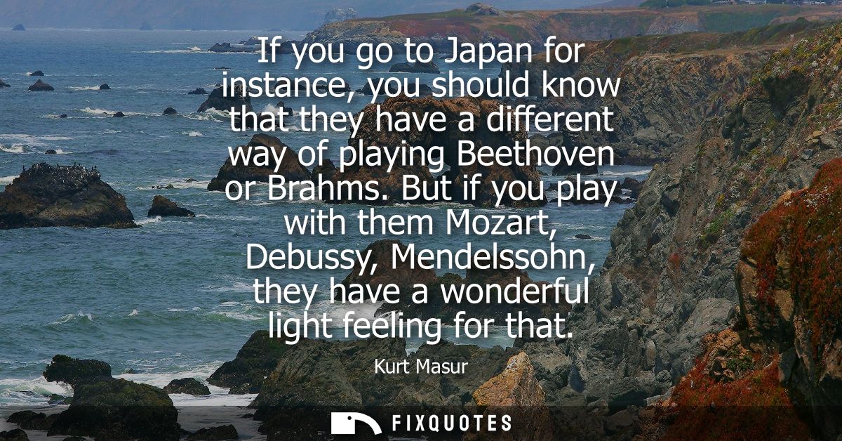 If you go to Japan for instance, you should know that they have a different way of playing Beethoven or Brahms.