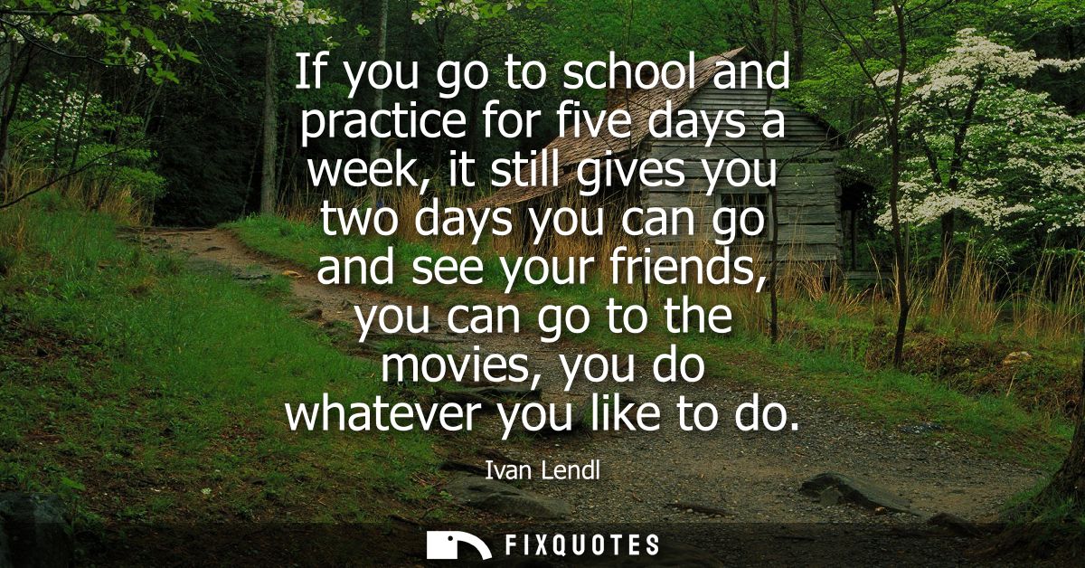 If you go to school and practice for five days a week, it still gives you two days you can go and see your friends, you 