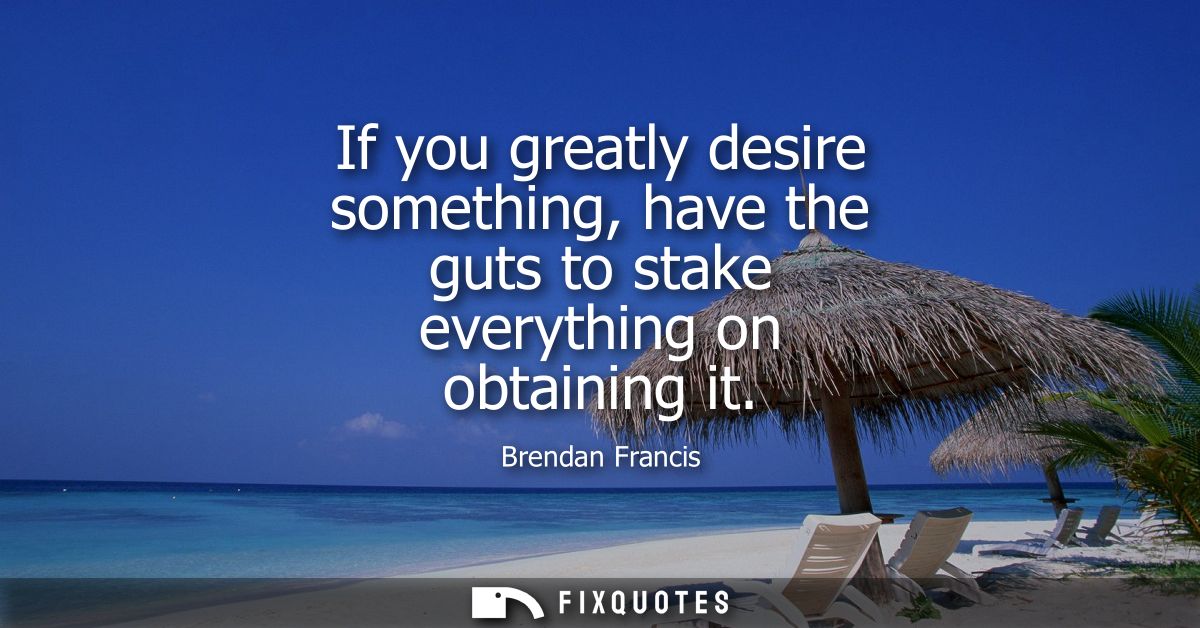 If you greatly desire something, have the guts to stake everything on obtaining it