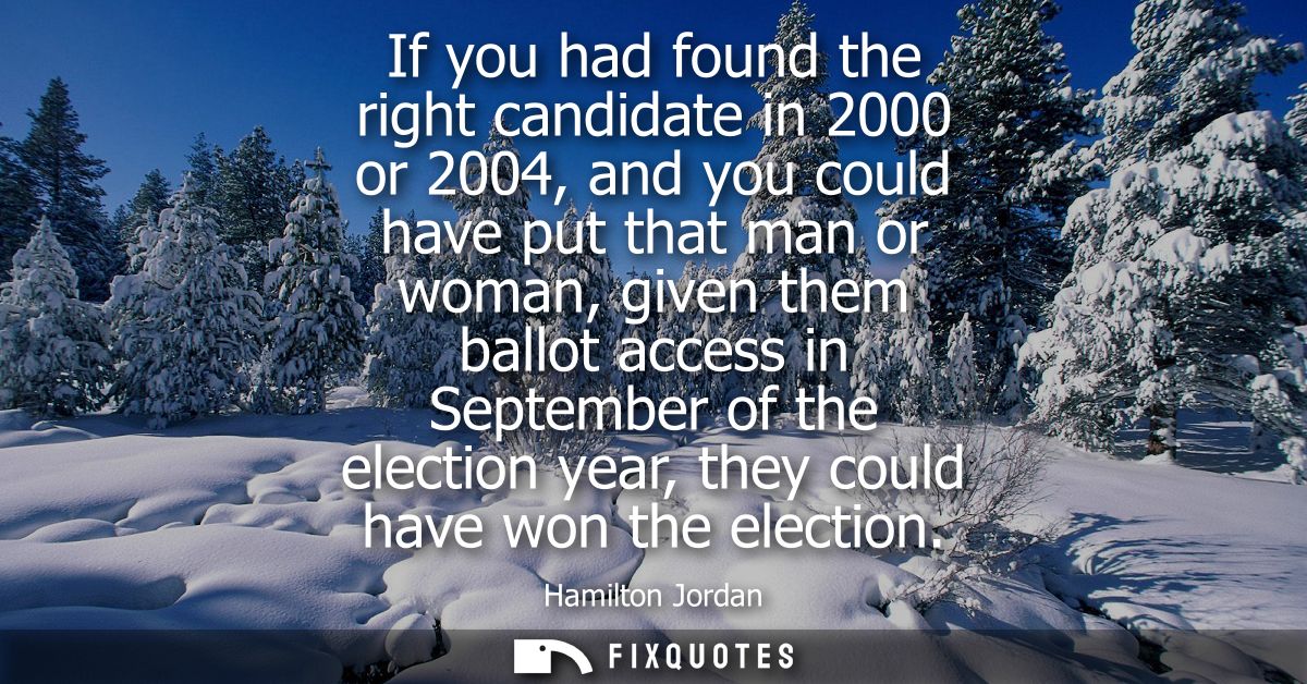 If you had found the right candidate in 2000 or 2004, and you could have put that man or woman, given them ballot access