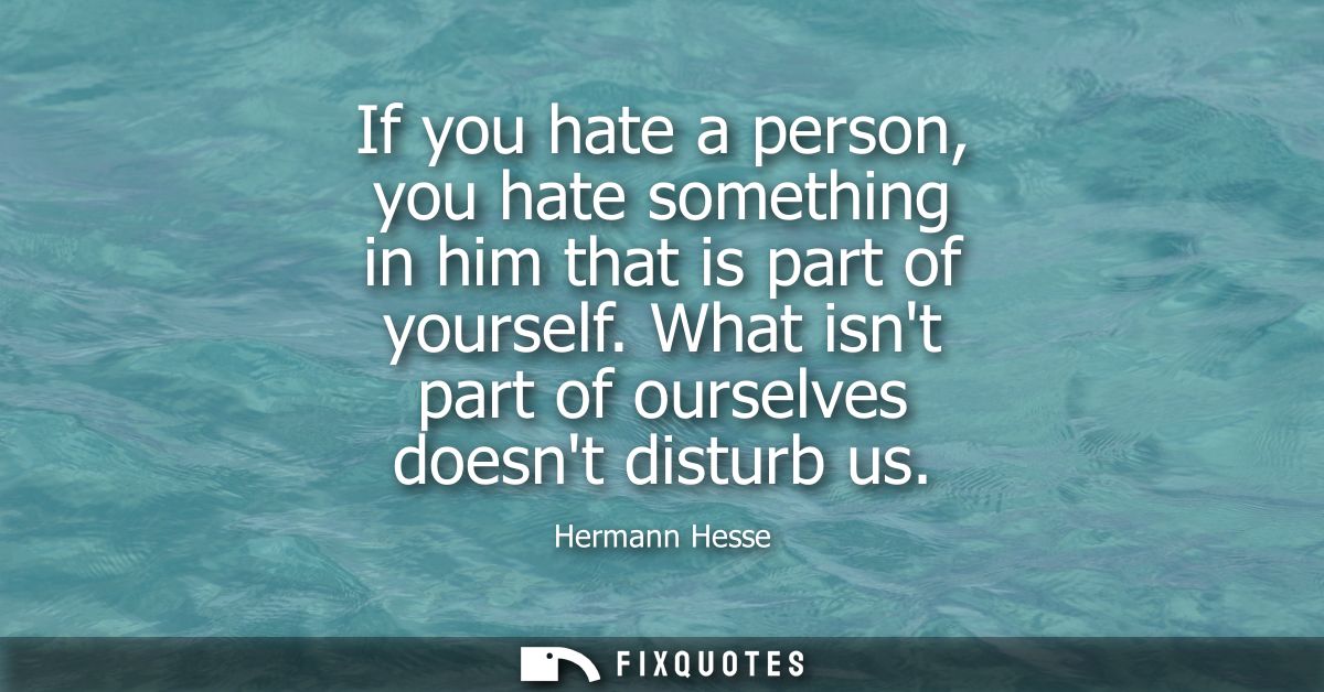 If you hate a person, you hate something in him that is part of yourself. What isnt part of ourselves doesnt disturb us