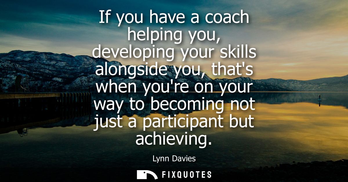If you have a coach helping you, developing your skills alongside you, thats when youre on your way to becoming not just