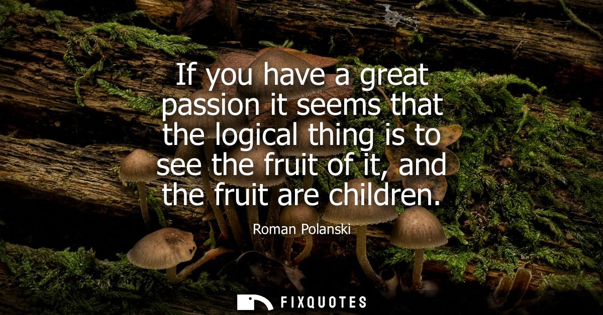 If you have a great passion it seems that the logical thing is to see the fruit of it, and the fruit are children