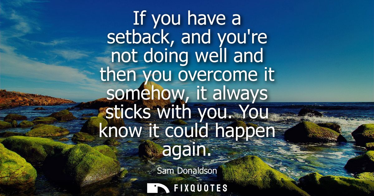If you have a setback, and youre not doing well and then you overcome it somehow, it always sticks with you. You know it