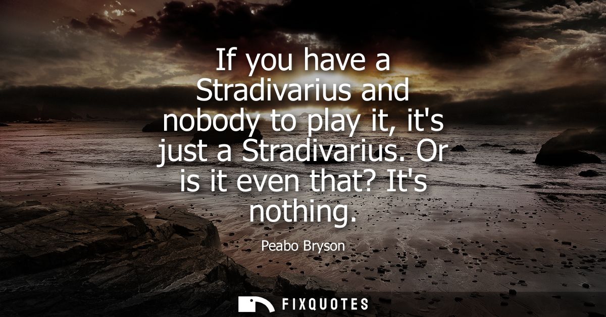 If you have a Stradivarius and nobody to play it, its just a Stradivarius. Or is it even that? Its nothing