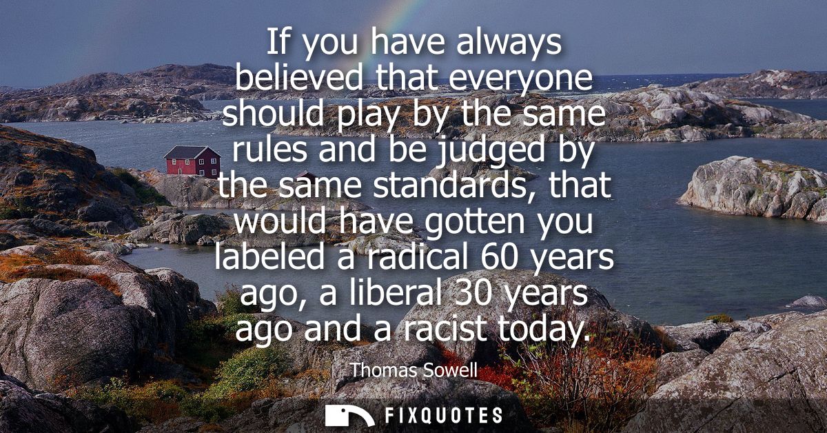 If you have always believed that everyone should play by the same rules and be judged by the same standards, that would 