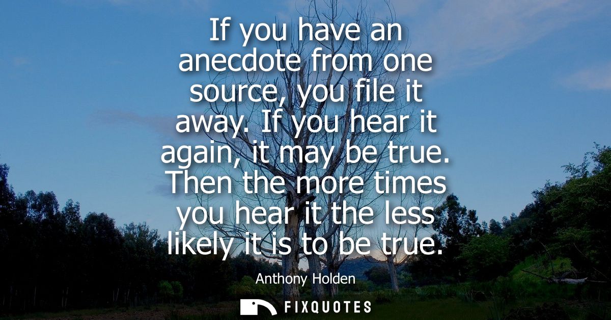 If you have an anecdote from one source, you file it away. If you hear it again, it may be true. Then the more times you