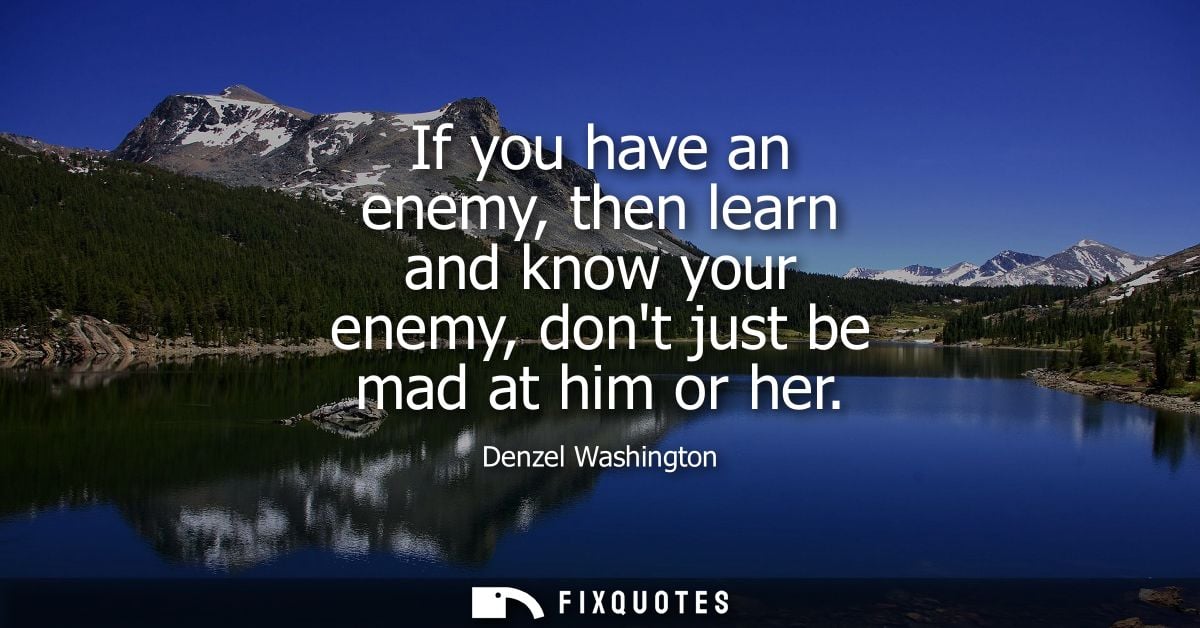 If you have an enemy, then learn and know your enemy, dont just be mad at him or her