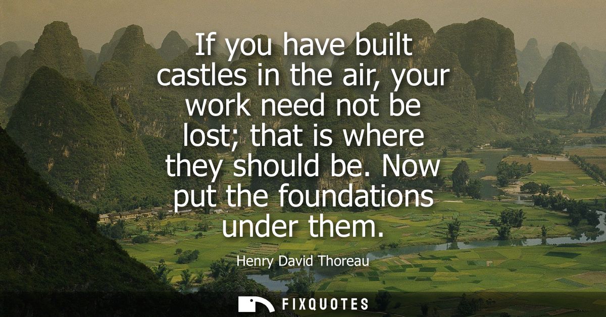 If you have built castles in the air, your work need not be lost that is where they should be. Now put the foundations u