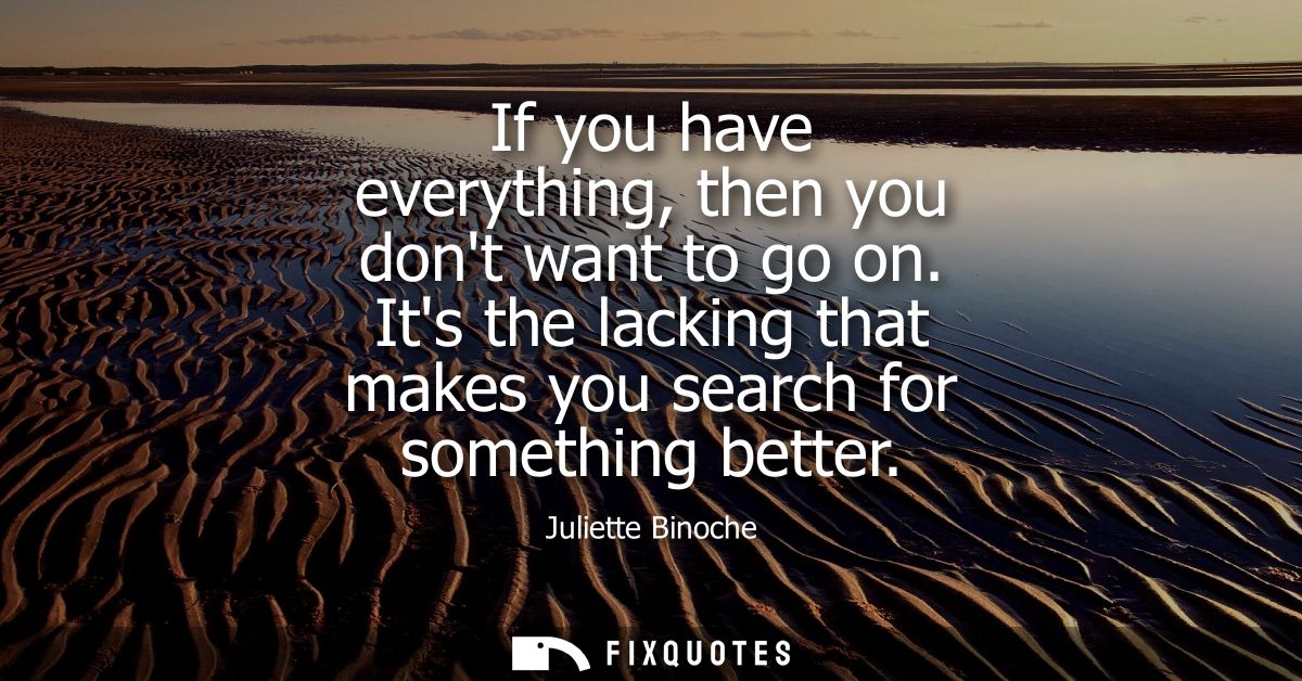 If you have everything, then you dont want to go on. Its the lacking that makes you search for something better