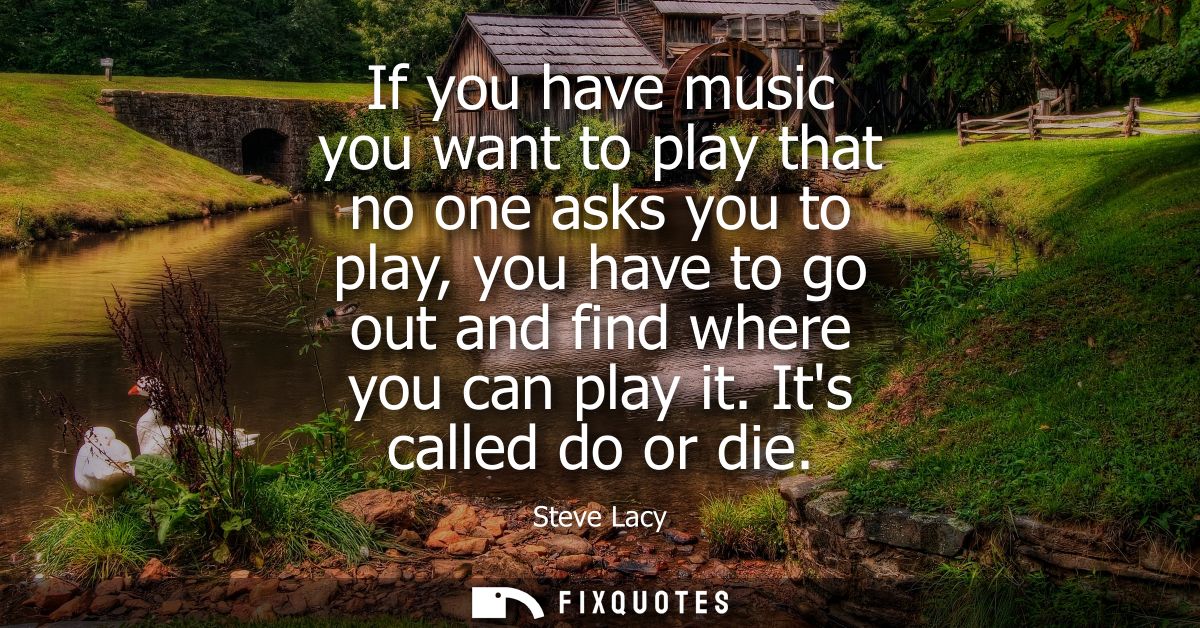 If you have music you want to play that no one asks you to play, you have to go out and find where you can play it. Its 