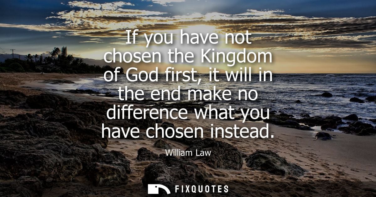If you have not chosen the Kingdom of God first, it will in the end make no difference what you have chosen instead