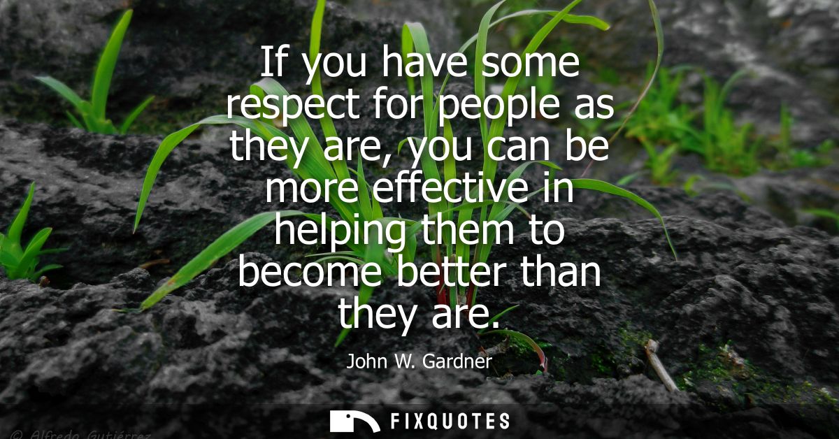 If you have some respect for people as they are, you can be more effective in helping them to become better than they ar