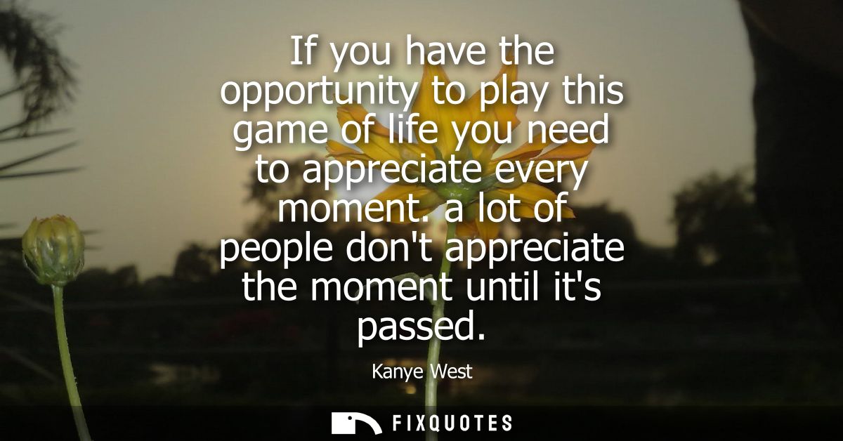 If you have the opportunity to play this game of life you need to appreciate every moment. a lot of people dont apprecia