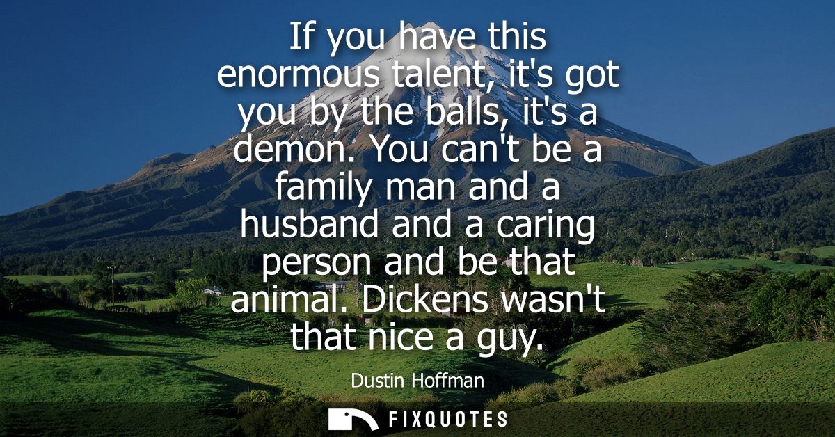 If you have this enormous talent, its got you by the balls, its a demon. You cant be a family man and a husband and a ca