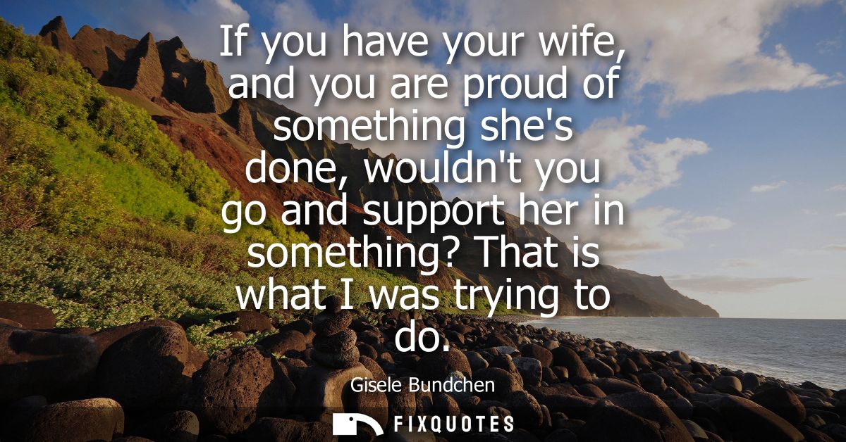 If you have your wife, and you are proud of something shes done, wouldnt you go and support her in something? That is wh