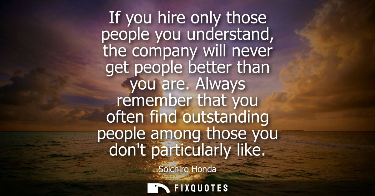 If you hire only those people you understand, the company will never get people better than you are. Always remember tha
