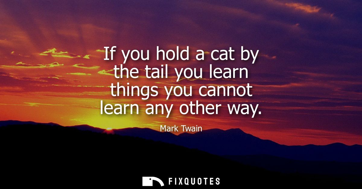 If you hold a cat by the tail you learn things you cannot learn any other way