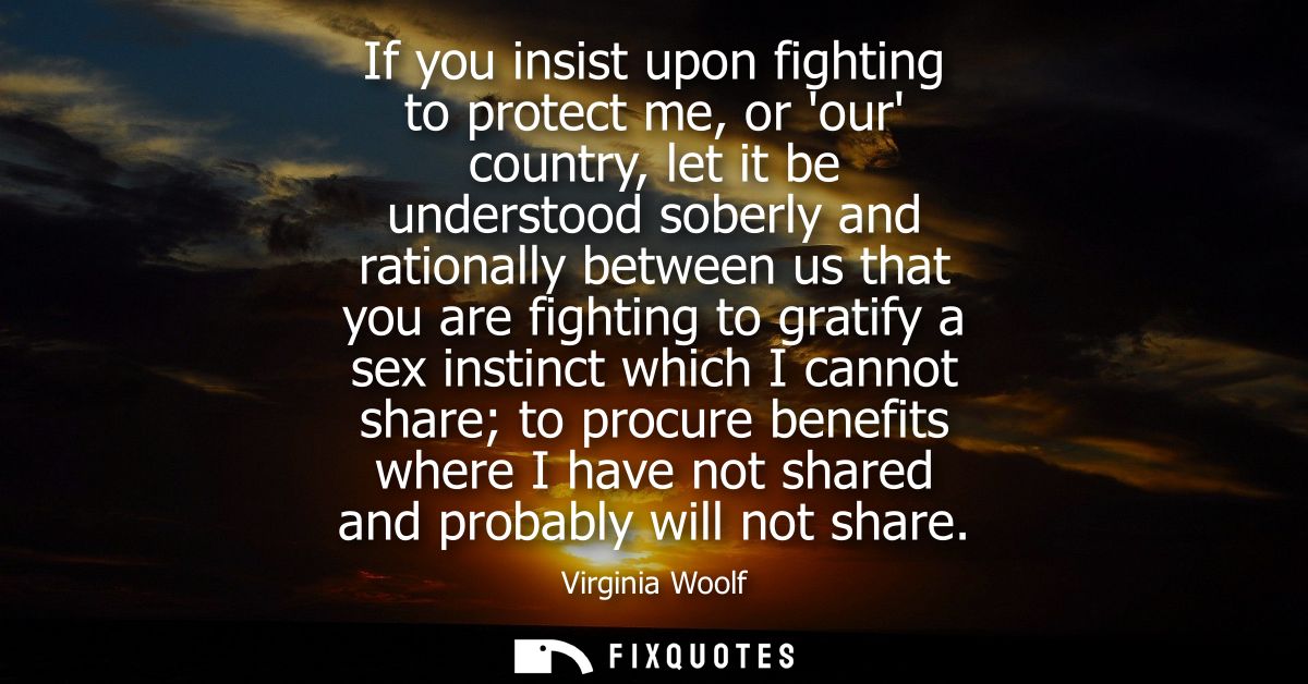 If you insist upon fighting to protect me, or our country, let it be understood soberly and rationally between us that y