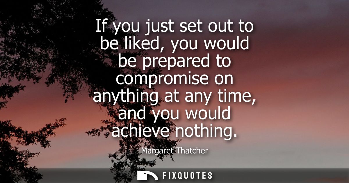 If you just set out to be liked, you would be prepared to compromise on anything at any time, and you would achieve noth