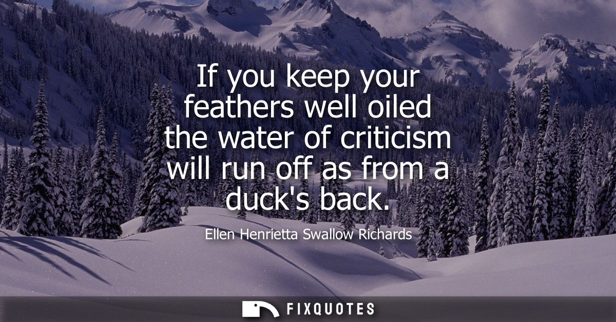 If you keep your feathers well oiled the water of criticism will run off as from a ducks back