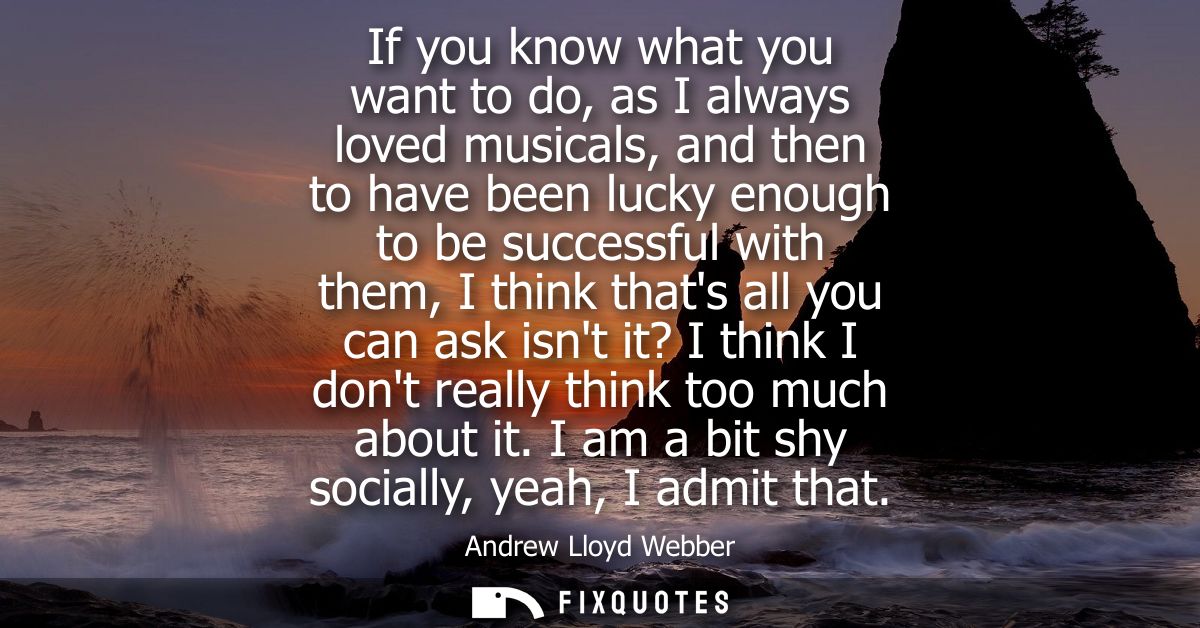 If you know what you want to do, as I always loved musicals, and then to have been lucky enough to be successful with th