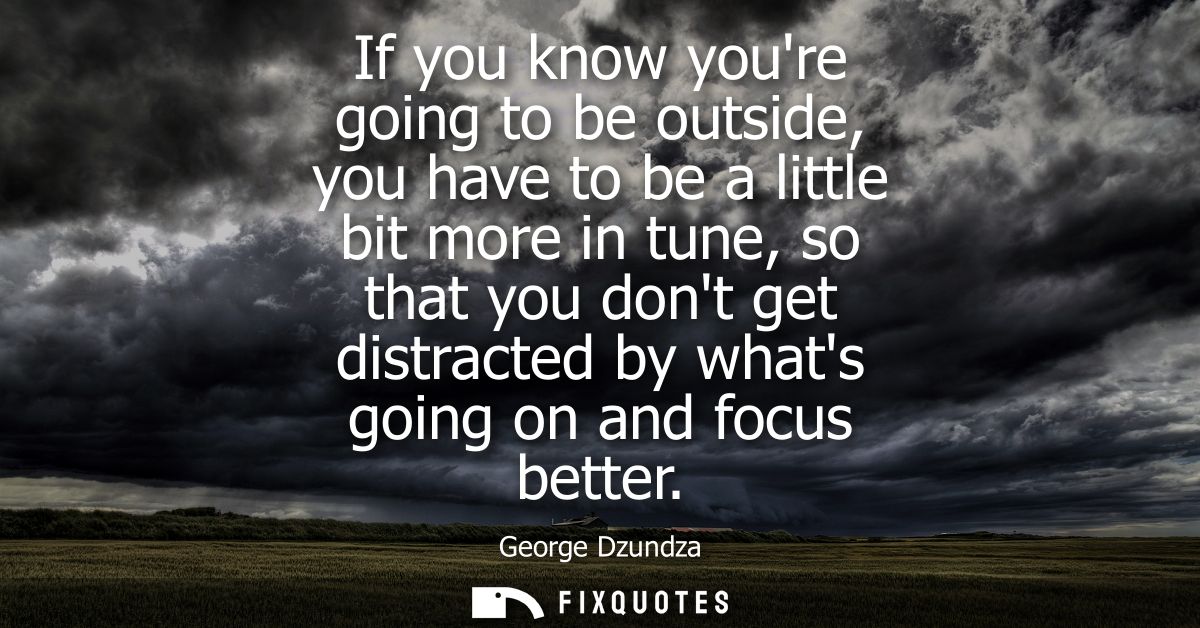 If you know youre going to be outside, you have to be a little bit more in tune, so that you dont get distracted by what