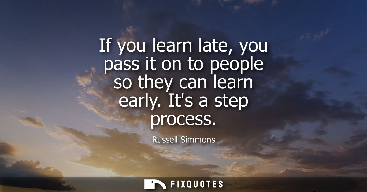 If you learn late, you pass it on to people so they can learn early. Its a step process