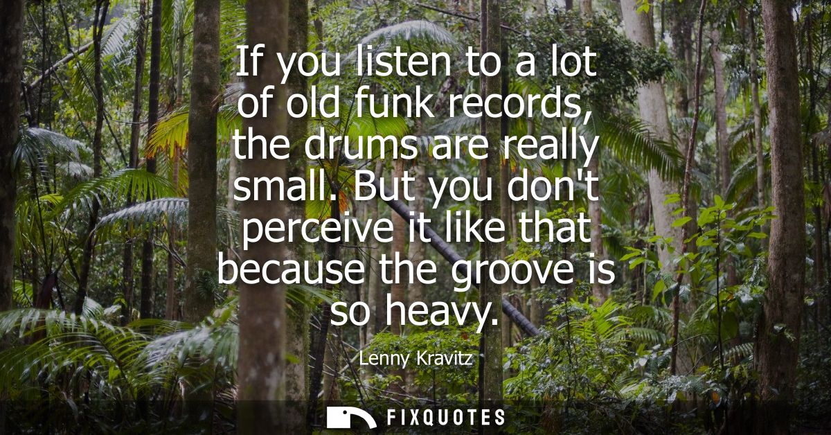 If you listen to a lot of old funk records, the drums are really small. But you dont perceive it like that because the g