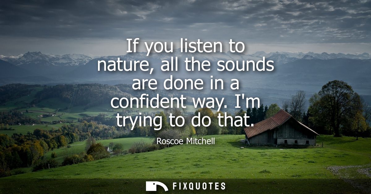 If you listen to nature, all the sounds are done in a confident way. Im trying to do that