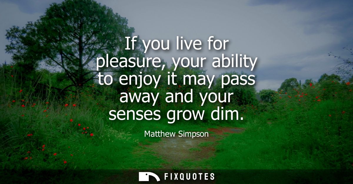 If you live for pleasure, your ability to enjoy it may pass away and your senses grow dim