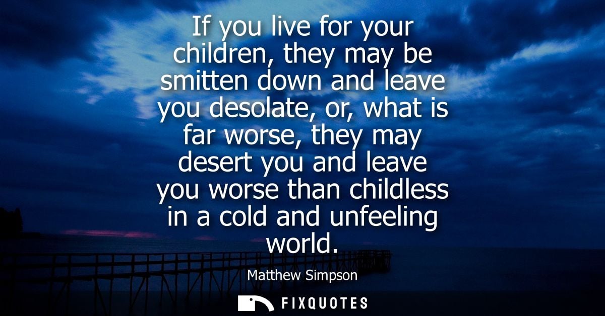 If you live for your children, they may be smitten down and leave you desolate, or, what is far worse, they may desert y