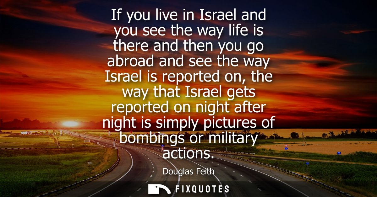 If you live in Israel and you see the way life is there and then you go abroad and see the way Israel is reported on, th