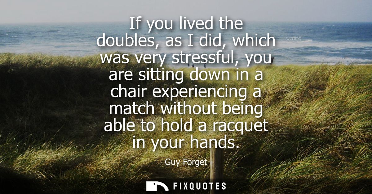 If you lived the doubles, as I did, which was very stressful, you are sitting down in a chair experiencing a match witho