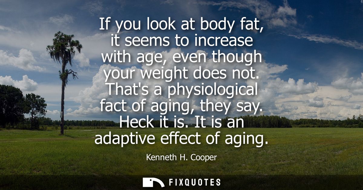 If you look at body fat, it seems to increase with age, even though your weight does not. Thats a physiological fact of 