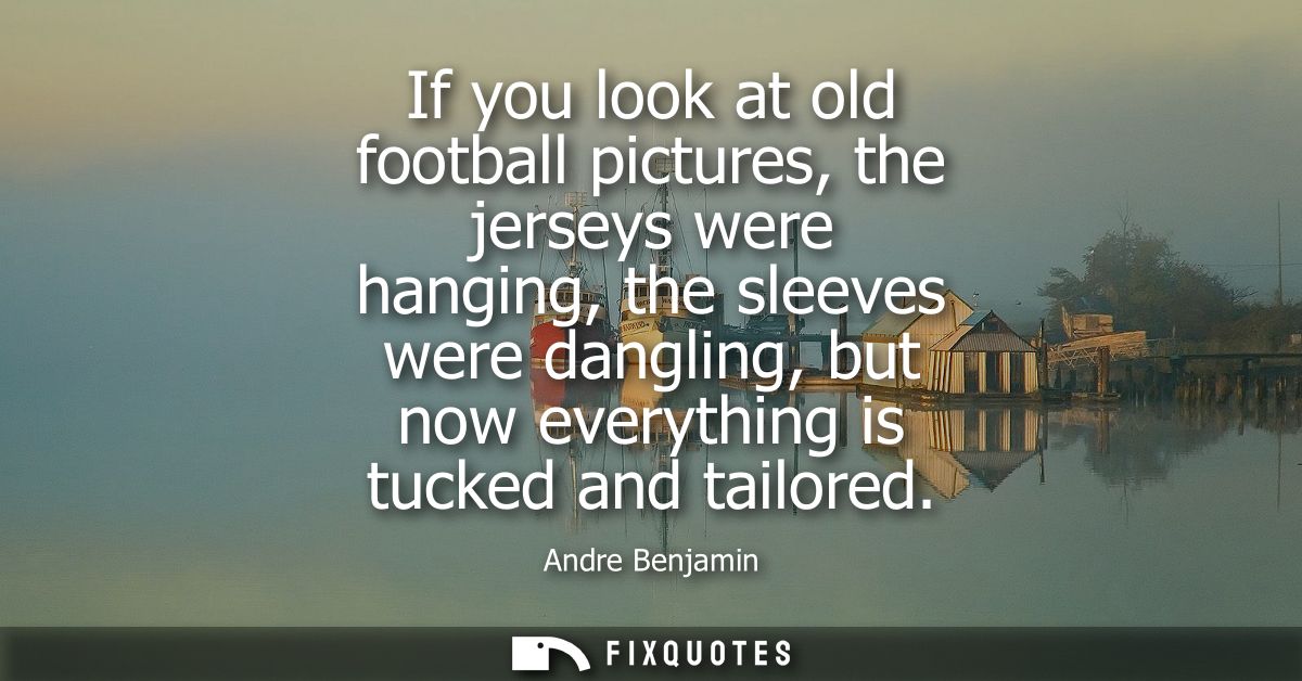 If you look at old football pictures, the jerseys were hanging, the sleeves were dangling, but now everything is tucked 