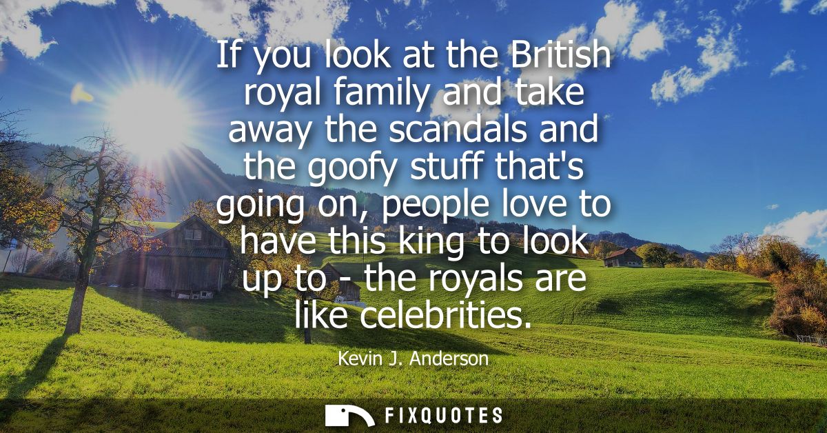 If you look at the British royal family and take away the scandals and the goofy stuff thats going on, people love to ha